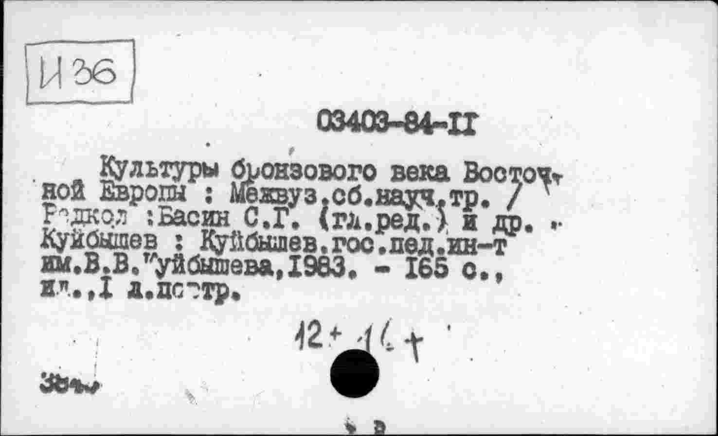 ﻿03403-84-IT
Культуры бронзового века Вооточг ной Европы ; Межвуз.сб.науч.тр. / ' Р?даол ; Басин С.Г. (гд.редД и др. .• Куйбышев ; Куйбышев.гос.лед.ин-т им.В.В.Куйбышева,1963. - 165 с,, и.”,.»! д.пс?тр.